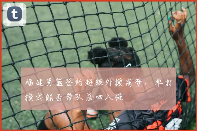 福建男篮签约超级外援高登，单打模式能否带队杀回八强