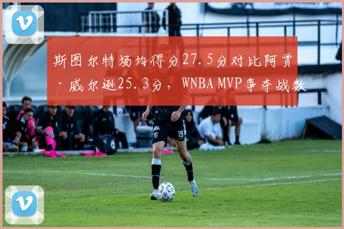 斯图尔特场均得分27.5分对比阿贾·威尔逊25.3分,WNBA MVP争夺战数据全面对比