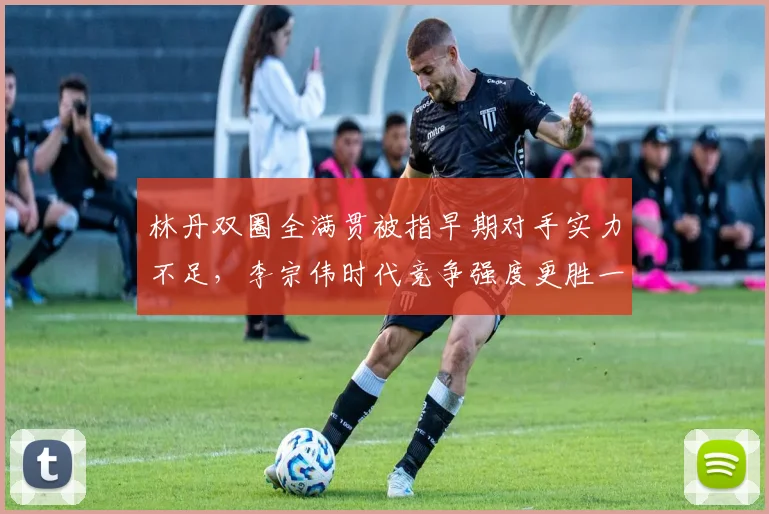 林丹双圈全满贯被指早期对手实力不足，李宗伟时代竞争强度更胜一筹？