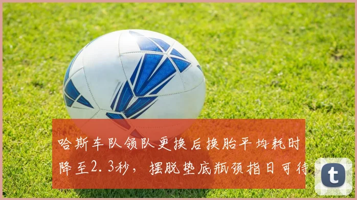 哈斯车队领队更换后换胎平均耗时降至2.3秒,摆脱垫底瓶颈指日可待
